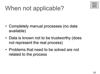 When not applicable?

• Completely manual processes (no data
  available)
• Data is known not to be trustworthy (does
  not represent the real process)
• Problems that need to be solved are not
  related to the process



                                              20
 