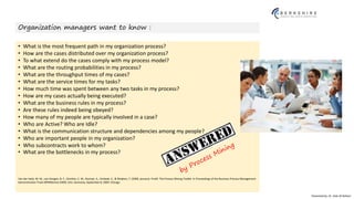 Presented by: Dr. Vala Ali Rohani
Organization managers want to know :
• What is the most frequent path in my organization process?
• How are the cases distributed over my organization process?
• To what extend do the cases comply with my process model?
• What are the routing probabilities in my process?
• What are the throughput times of my cases?
• What are the service times for my tasks?
• How much time was spent between any two tasks in my process?
• How are my cases actually being executed?
• What are the business rules in my process?
• Are these rules indeed being obeyed?
• How many of my people are typically involved in a case?
• Who are Active? Who are Idle?
• What is the communication structure and dependencies among my people?
• Who are important people in my organization?
• Who subcontracts work to whom?
• What are the bottlenecks in my process?
Van der Aalst, W. M., van Dongen, B. F., Günther, C. W., Rozinat, A., Verbeek, E., & Weijters, T. (2009, January). ProM: The Process Mining Toolkit. In Proceedings of the Business Process Management
Demonstration Track (BPMDemos 2009), Ulm, Germany, September 8, 2009. Chicago
 