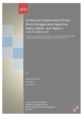 2013
Analisa dan Implementasi Proses
Bisnis Menggunakan Algoritma
Alpha, Alpha+, dan Alpha++
Audit Perangkat Lunak
Dokumen ini digunakan untuk memenuhi Pra UAS Mata Kuliah Audit Perangkat
Lunak yang diampu oleh Prof. Ir. Riyanarto Sarno, SE, MSc, PhD

Oleh
Fadlika Dita Nurjanto
5110100132
Kelas Audit A

Jurusan Teknik Informatika
Fakultas Teknologi Informasi
Institut Teknologi Sepuluh Nopember
Surabaya

 