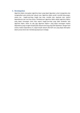 C. Kesimpulan
Algoritma Alpha merupakan algoritma dasar yang dapat digunakan untuk menganalisa dan
menghasilkan pola activity dari sebuah case. Algoritma Alpha sendiri memiliki kekurangan,
antara lain : length-one-loop, length two loop, invisible task, duplicate task, implicit
dependencies dan non-free-choice. Pembaharuan algoritma Alpha adalah algoritma Alpha+
yang dapat menangani short loop seperti length-one-loop yang tidak terdeteksi oleh
algoritma Alpha. Selain itu ada juga algoritma Alpha++ yang dapat menangani implicit
dependency yang mungkin terjadi pada sebuah event log yang telah dijalankan. Dengan hasil
analisa implicit dependency ini, dapat terjadi sebuah alternatif cara yang dapat diterapkan
dalam proses bisnis dan mendukung keputusan strategis.

 