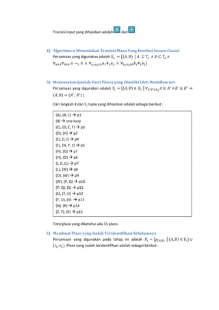 Transisi input yang dihasilkan adalah

R

dan

V

4) Algoritma α Menentukan Transisi Mana Yang Berelasi Secara Casual
Persamaan yang digunakan adalah
{
|

5) Menentukan Jumlah Pasti Places yang Dimiliki Oleh Workflow net
Persamaan yang digunakan adalah
{
|

Dari langkah 4 dan 5, tuple yang dihasilkan adalah sebagai berikut :
(A), (B, C)  p1
(B)  one loop
(C), (D, E, F)  p2
(D), (H)  p3
(E), (I, J)  p4
(F), (N, Y, Z)  p5
(H), (G)  p?
(H), (O)  p6
(I, J), (L)  p7
(L), (W)  p8
(O), (W)  p9
(W), (P, Q)  p10
(P, Q), (S)  p11
(S), (T, U)  p12
(T, U), (V)  p13
(N), (R)  p14
(Z, Y), (R)  p15
Total place yang diketahui ada 15 place.
6) Membuat Place yang Sudah Teridentifikasi Sebelumnya
Persamaan yang digunakan pada tahap ini adalah
{
{

. Place yang sudah teridentifikasi adalah sebagai berikut :

|

 