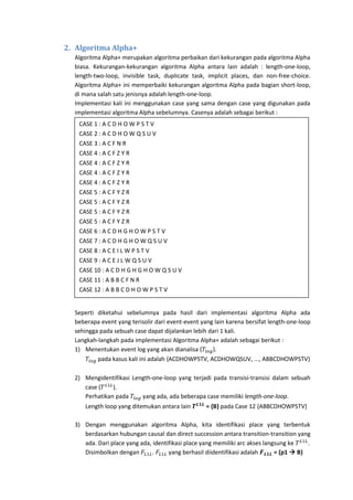 2. Algoritma Alpha+
Algoritma Alpha+ merupakan algoritma perbaikan dari kekurangan pada algoritma Alpha
biasa. Kekurangan-kekurangan algoritma Alpha antara lain adalah : length-one-loop,
length-two-loop, invisible task, duplicate task, implicit places, dan non-free-choice.
Algoritma Alpha+ ini memperbaiki kekurangan algoritma Alpha pada bagian short-loop,
di mana salah satu jenisnya adalah length-one-loop.
Implementasi kali ini menggunakan case yang sama dengan case yang digunakan pada
implementasi algoritma Alpha sebelumnya. Casenya adalah sebagai berikut :
CASE 1 : A C D H O W P S T V
CASE 2 : A C D H O W Q S U V
CASE 3 : A C F N R
CASE 4 : A C F Z Y R
CASE 4 : A C F Z Y R
CASE 4 : A C F Z Y R
CASE 4 : A C F Z Y R
CASE 5 : A C F Y Z R
CASE 5 : A C F Y Z R
CASE 5 : A C F Y Z R
CASE 5 : A C F Y Z R
CASE 6 : A C D H G H O W P S T V
CASE 7 : A C D H G H O W Q S U V
CASE 8 : A C E I L W P S T V
CASE 9 : A C E J L W Q S U V
CASE 10 : A C D H G H G H O W Q S U V
CASE 11 : A B B C F N R
CASE 12 : A B B C D H O W P S T V

Seperti diketahui sebelumnya pada hasil dari implementasi algoritma Alpha ada
beberapa event yang terisolir dari event-event yang lain karena bersifat length-one-loop
sehingga pada sebuah case dapat dijalankan lebih dari 1 kali.
Langkah-langkah pada implementasi Algoritma Alpha+ adalah sebagai berikut :
1) Menentukan event log yang akan dianalisa (
).
pada kasus kali ini adalah {ACDHOWPSTV, ACDHOWQSUV, ..., ABBCDHOWPSTV}
2) Mengidentifikasi Length-one-loop yang terjadi pada transisi-transisi dalam sebuah
case (
).
Perhatikan pada
yang ada, ada beberapa case memiliki length-one-loop.
Length loop yang ditemukan antara lain

= {B} pada Case 12 {ABBCDHOWPSTV}

3) Dengan menggunakan algoritma Alpha, kita identifikasi place yang terbentuk
berdasarkan hubungan causal dan direct succession antara transition-transition yang
ada. Dari place yang ada, identifikasi place yang memiliki arc akses langsung ke
.
Disimbolkan dengan
.
yang berhasil diidentifikasi adalah
= {p1  B}

 