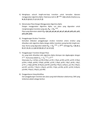 4) Menghapus seluruh length-one-loop transition
menggunakan algoritma Alpha. Pada kasus kali ini,
N, O, P, Q, R, S, T, U, V, X, Y, Z}

untuk kemudian diproses
= {A, C, D, E, F, G, H, I, J, L,

5) Menemukan Place Dengan Menggunakan Algoritma Alpha
Dengan menggunakan Algoritma Alpha, cari place yang digunakan untuk
menghubungkan transition yang ada.
.
Place yang ditemukan adalah
= {p1, p2, p3, p4, p5, p6, p7, p8, p9, p10, p11, p12,
p13, p14, p15}.
6) Penggabungan Struktur Transition
Kemudian dilakukan penggabungan struktur transition antara struktur yang
dihasilkan oleh algoritma Alpha dengan daftar transition yanng bersifat length-oneloop. Rumus yang digunakan adalah
D, E, F, G, H, I, J, L,N, O, P,Q ,R, S, T, U, V, X, Z}

. Sehingga

= {A, B, C,

7) Penggabungan Transition Dengan Place
Arc yang telah dihasilkan oleh algoritma Alpha disimpan dan digabungkan dengan
. Rumusnya adalah
Ditemukan
= {Ap1, p1B, Bp1, p1C, Cp2, p2D, p2E, p2F, Dp3,
p3H, Hp6, p6O, Op9, p9W, p2E, Ep4, p4I, Ip7, p4J, Jp7,
p7 L, Lp8, p8W, Wp10, p10P, p10Q, Pp11, Qp11, p11S, Sp12,
p12T, p12U, Tp13, Up13, p13V, Fp5, p5N, p5Y, p5Z, Np14,
p14R, Yp15, Zp15, p15R}
8) Penggambaran Ulang Workflow
Dari penggabungan transition dan place yang telah dilakukan sebelumnya, SWF yang
terbentuk adalah sebagai berikut.

 