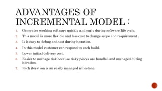 1. Generates working software quickly and early during software life cycle.
2. This model is more flexible and less cost to change scope and requirement .
3. It is easy to debug and test during iteration.
4. In this model customer can respond to each build.
5. Lower initial delivery cost.
6. Easier to manage risk because risky pieces are handled and managed during
iteration.
7. Each iteration is an easily managed milestone.
 