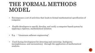  Encompasses a set of activities that leads to formal mathematical specification of
computer
 Enable developers to specify, develop, and verify a computer-based system by
applying a rigorous, mathematical notation.
 E.g. : “cleanroom software engineering”.
 Used during development for detecting and correcting Ambiguity,
incompleteness, and inconsistency through the application of mathematical
analysis.
 