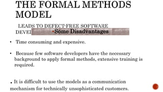 Some Disadvantages
• Time consuming and expensive.
• Because few software developers have the necessary
background to apply formal methods, extensive training is
required.
.It is difficult to use the models as a communication
mechanism for technically unsophisticated customers.
 