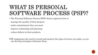  The Personal Software Process (PSP) shows engineers how to
- manage the quality of their projects
- make commitments they can meet
- improve estimating and planning
- reduce defects in their products
PSP emphasizes the need to record and analyze the types of errors you make, so you
can develop strategies eliminate them.
 