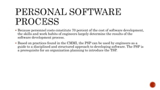  Because personnel costs constitute 70 percent of the cost of software development,
the skills and work habits of engineers largely determine the results of the
software development process.
 Based on practices found in the CMMI, the PSP can be used by engineers as a
guide to a disciplined and structured approach to developing software. The PSP is
a prerequisite for an organization planning to introduce the TSP.
 