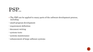  The PSP can be applied to many parts of the software development process,
including
- small-program development
- requirement definition
- document writing
- systems tests
- systems maintenance
- enhancement of large software systems
 