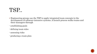  Engineering groups use the TSP to apply integrated team concepts to the
development of software-intensive systems. A launch process walks teams and
their managers through
- establishing goals
- defining team roles
- assessing risks
- producing a team plan
 