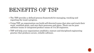  The TSP provides a defined process framework for managing, tracking and
reporting the team's progress.
 Using TSP, an organization can build self-directed teams that plan and track their
work, establish goals, and own their processes and plans. These can be pure
software teams or integrated product teams of 3 to 20 engineers.
 TSP will help your organization establish a mature and disciplined engineering
practice that produces secure, reliable software.
 