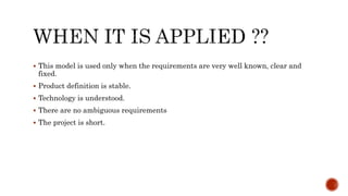  This model is used only when the requirements are very well known, clear and
fixed.
 Product definition is stable.
 Technology is understood.
 There are no ambiguous requirements
 The project is short.
 