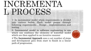 1- In incremental model whole requirements is divided
into various builds ;Each model passes through
following requirements , Design , implementation and
testing
3- Incremental model in software engineering is one
which can combines the elements of waterfall model
which are then applied in an iterative manner
4-The Incremental Approach uses a set number of steps
and development goes from start to finish in a linear
path of progression.
 
