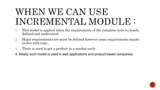 1. This model is applied when the requirements of the complete cycle is clearly
defined and understood.
2. Major requirements are must be defined however some requirements maybe
evolve with time .
3. There is need to get a product in a market early
4. Mostly such model is used in web applications and product based companies.
 