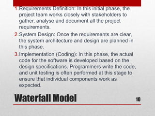 Waterfall Model 10
1.Requirements Definition: In this initial phase, the
project team works closely with stakeholders to
gather, analyse and document all the project
requirements.
2.System Design: Once the requirements are clear,
the system architecture and design are planned in
this phase.
3.Implementation (Coding): In this phase, the actual
code for the software is developed based on the
design specifications. Programmers write the code,
and unit testing is often performed at this stage to
ensure that individual components work as
expected.
 