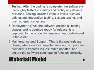 Waterfall Model 11
4.Testing: After the coding is complete, the software is
thoroughly tested to identify and rectify any defects
or issues. Testing includes various levels such as
unit testing, integration testing, system testing, and
user acceptance testing.
5.Deployment: Once the software passes all testing
phases and is deemed ready for release, it is
deployed to the production environment or delivered
to the client.
6.Maintenance and Support: This is the post-release
phase, where ongoing maintenance and support are
provided to address issues, make updates, and
ensure the software continues to function correctly.
 
