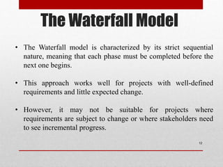 The Waterfall Model
12
• The Waterfall model is characterized by its strict sequential
nature, meaning that each phase must be completed before the
next one begins.
• This approach works well for projects with well-defined
requirements and little expected change.
• However, it may not be suitable for projects where
requirements are subject to change or where stakeholders need
to see incremental progress.
 