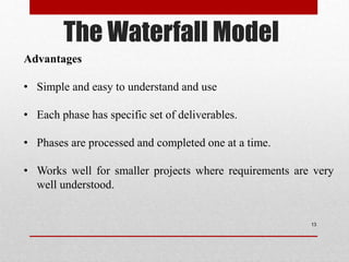 The Waterfall Model
13
Advantages
• Simple and easy to understand and use
• Each phase has specific set of deliverables.
• Phases are processed and completed one at a time.
• Works well for smaller projects where requirements are very
well understood.
 