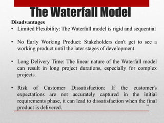 The Waterfall Model
14
Disadvantages
• Limited Flexibility: The Waterfall model is rigid and sequential
• No Early Working Product: Stakeholders don't get to see a
working product until the later stages of development.
• Long Delivery Time: The linear nature of the Waterfall model
can result in long project durations, especially for complex
projects.
• Risk of Customer Dissatisfaction: If the customer's
expectations are not accurately captured in the initial
requirements phase, it can lead to dissatisfaction when the final
product is delivered.
 
