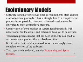 Evolutionary Models
• Software system evolves over time as requirements often change
as development proceeds. Thus, a straight line to a complete end
product is not possible. However, a limited version must be
delivered to meet competitive pressure.
• Usually a set of core product or system requirements is well
understood, but the details and extension have yet to be defined.
• You need a process model that has been explicitly designed to
accommodate a product that evolved over time.
• It is iterative that enables you to develop increasingly more
complete version of the software.
• Two types are introduced, namely Prototyping and Spiral
models. 20
 
