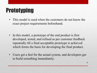 Prototyping
22
Construction
of prototype
• This model is used when the customers do not know the
exact project requirements beforehand.
• In this model, a prototype of the end product is first
developed, tested, and refined as per customer feedback
repeatedly till a final acceptable prototype is achieved
which forms the basis for developing the final product.
• Users get a feel for the actual system, and developers get
to build something immediately.
 