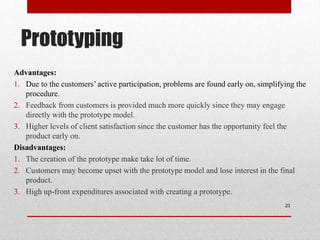 Prototyping
Advantages:
1. Due to the customers’ active participation, problems are found early on, simplifying the
procedure.
2. Feedback from customers is provided much more quickly since they may engage
directly with the prototype model.
3. Higher levels of client satisfaction since the customer has the opportunity feel the
product early on.
Disadvantages:
1. The creation of the prototype make take lot of time.
2. Customers may become upset with the prototype model and lose interest in the final
product.
3. High up-front expenditures associated with creating a prototype.
23
 
