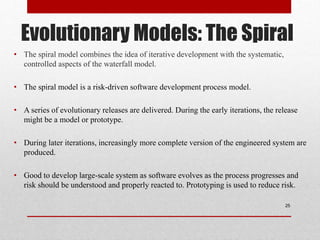 Evolutionary Models: The Spiral
• The spiral model combines the idea of iterative development with the systematic,
controlled aspects of the waterfall model.
• The spiral model is a risk-driven software development process model.
• A series of evolutionary releases are delivered. During the early iterations, the release
might be a model or prototype.
• During later iterations, increasingly more complete version of the engineered system are
produced.
• Good to develop large-scale system as software evolves as the process progresses and
risk should be understood and properly reacted to. Prototyping is used to reduce risk.
25
 