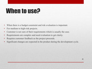 When to use?
• When there is a budget constraint and risk evaluation is important.
• For medium to high-risk projects.
• Customer is not sure of their requirements which is usually the case.
• Requirements are complex and need evaluation to get clarity.
• Requires customer feedback as the project proceeds.
• Significant changes are expected in the product during the development cycle.
26
 