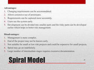 Advantages:
1. Changing requirements can be accommodated.
2. Allows extensive use of prototypes.
3. Requirements can be captured more accurately.
4. Users see the system early.
5. Development can be divided into smaller parts and the risky parts can be developed
earlier which helps in better risk management.
Disadvantages:
1. Management is more complex.
2. End of the project may not be known early.
3. Not suitable for small or low risk projects and could be expensive for small projects.
4. Spiral may go on indefinitely.
5. Large number of intermediate stages requires excessive documentation.
.
27
Spiral Model
 