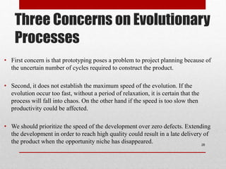 Three Concerns on Evolutionary
Processes
• First concern is that prototyping poses a problem to project planning because of
the uncertain number of cycles required to construct the product.
• Second, it does not establish the maximum speed of the evolution. If the
evolution occur too fast, without a period of relaxation, it is certain that the
process will fall into chaos. On the other hand if the speed is too slow then
productivity could be affected.
• We should prioritize the speed of the development over zero defects. Extending
the development in order to reach high quality could result in a late delivery of
the product when the opportunity niche has disappeared. 28
 