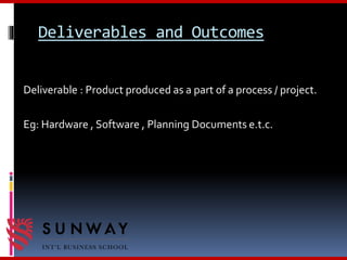 Deliverables and Outcomes
Deliverable : Product produced as a part of a process / project.
Eg: Hardware , Software , Planning Documents e.t.c.
 
