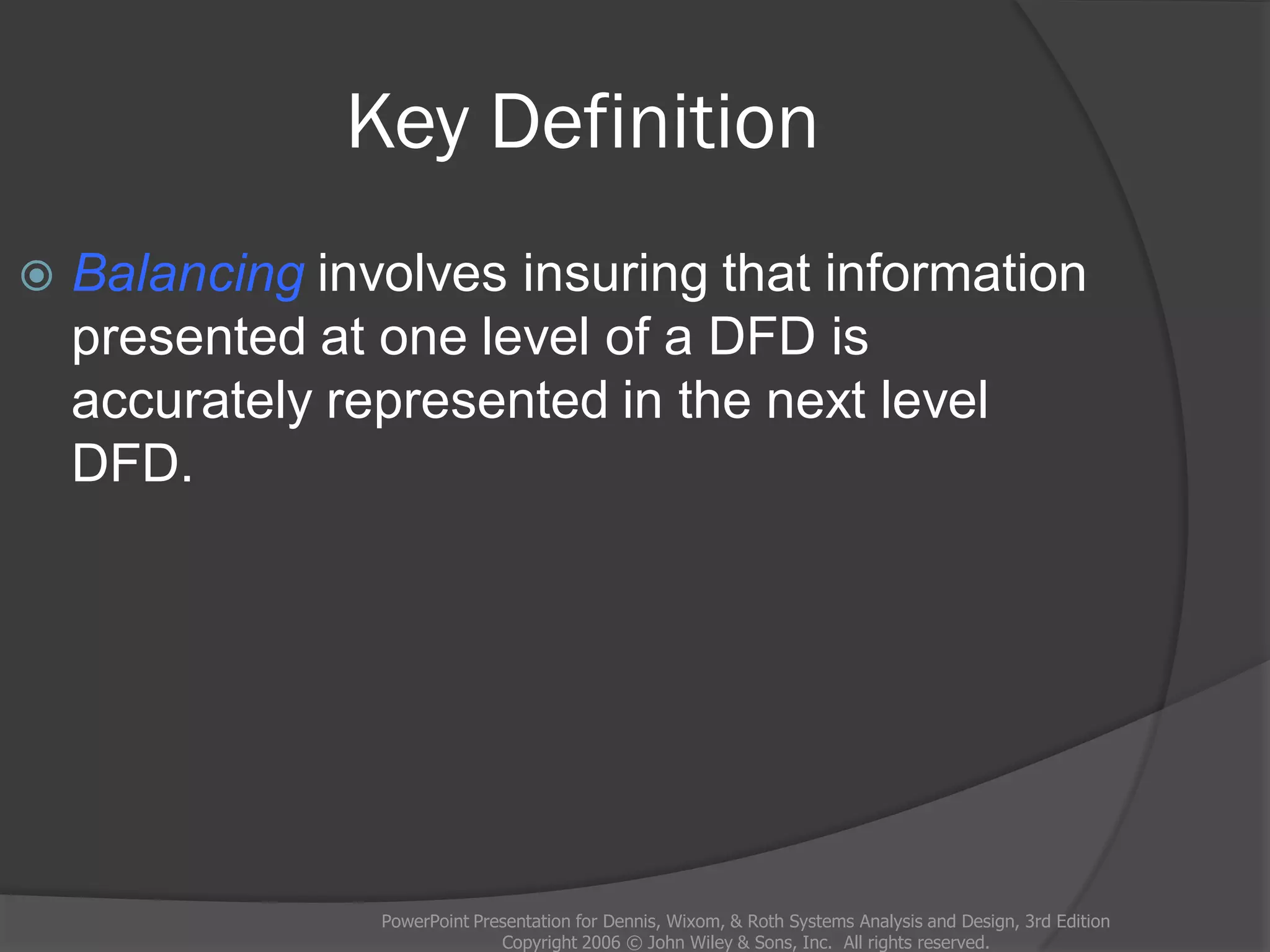 Key Definition
PowerPoint Presentation for Dennis, Wixom, & Roth Systems Analysis and Design, 3rd Edition
Copyright 2006 © John Wiley & Sons, Inc. All rights reserved.
 Balancing involves insuring that information
presented at one level of a DFD is
accurately represented in the next level
DFD.
 