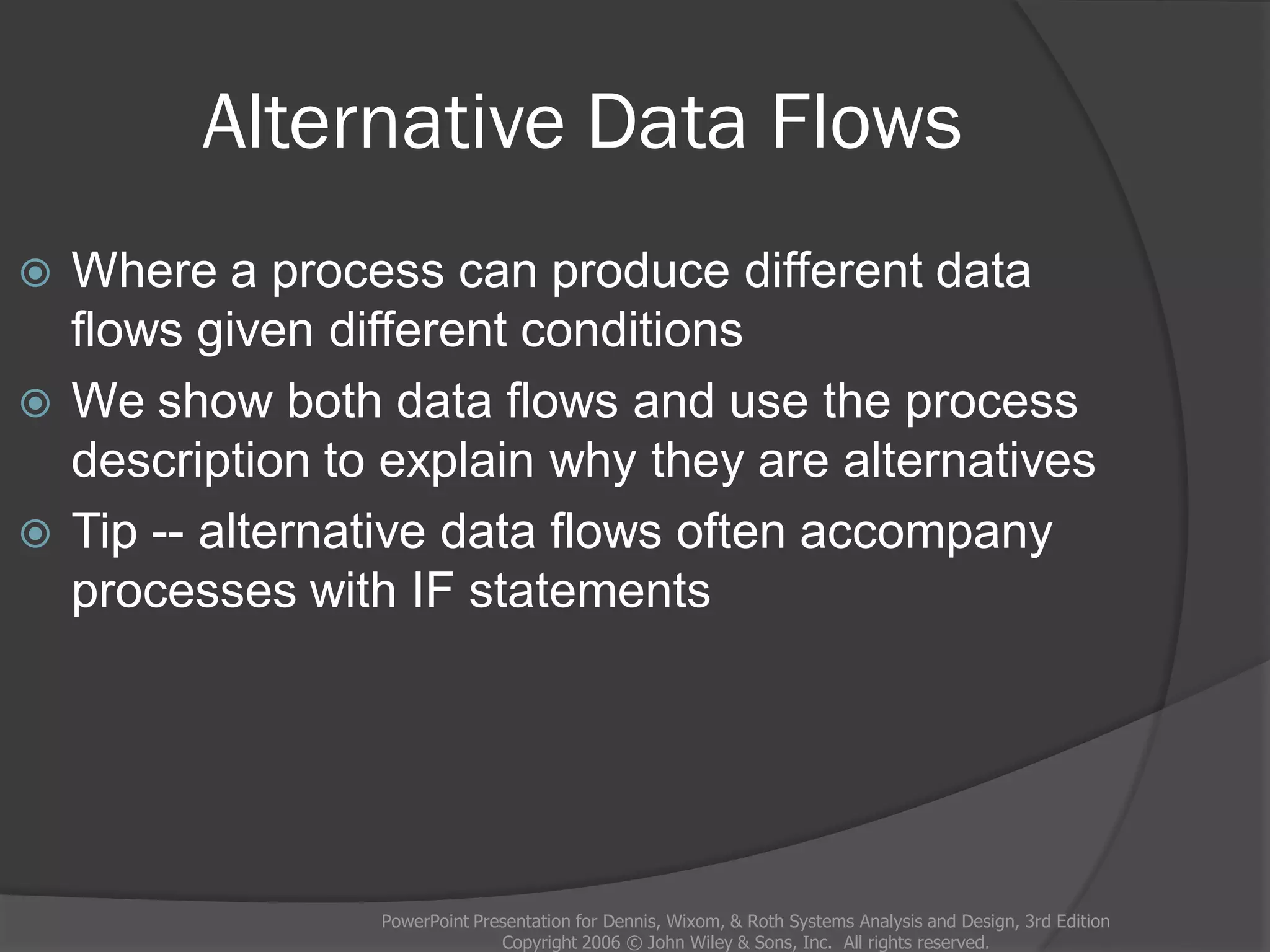 Alternative Data Flows
PowerPoint Presentation for Dennis, Wixom, & Roth Systems Analysis and Design, 3rd Edition
Copyright 2006 © John Wiley & Sons, Inc. All rights reserved.
 Where a process can produce different data
flows given different conditions
 We show both data flows and use the process
description to explain why they are alternatives
 Tip -- alternative data flows often accompany
processes with IF statements
 