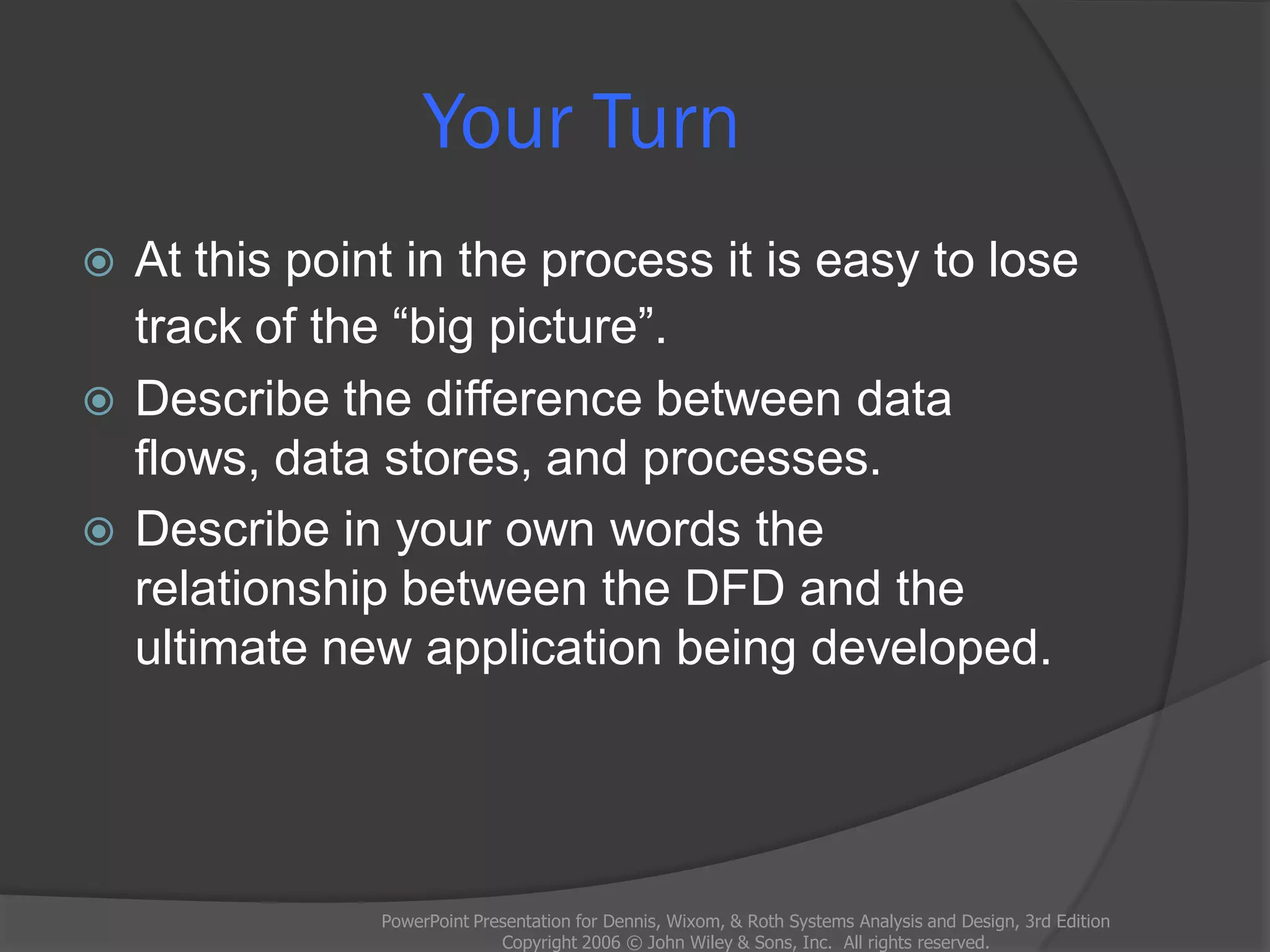 Your Turn
 At this point in the process it is easy to lose
track of the “big picture”.
 Describe the difference between data
flows, data stores, and processes.
 Describe in your own words the
relationship between the DFD and the
ultimate new application being developed.
PowerPoint Presentation for Dennis, Wixom, & Roth Systems Analysis and Design, 3rd Edition
Copyright 2006 © John Wiley & Sons, Inc. All rights reserved.
 