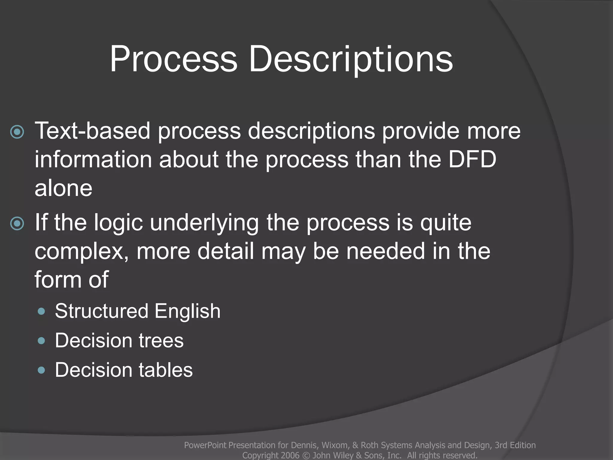 Process Descriptions
PowerPoint Presentation for Dennis, Wixom, & Roth Systems Analysis and Design, 3rd Edition
Copyright 2006 © John Wiley & Sons, Inc. All rights reserved.
 Text-based process descriptions provide more
information about the process than the DFD
alone
 If the logic underlying the process is quite
complex, more detail may be needed in the
form of
 Structured English
 Decision trees
 Decision tables
 