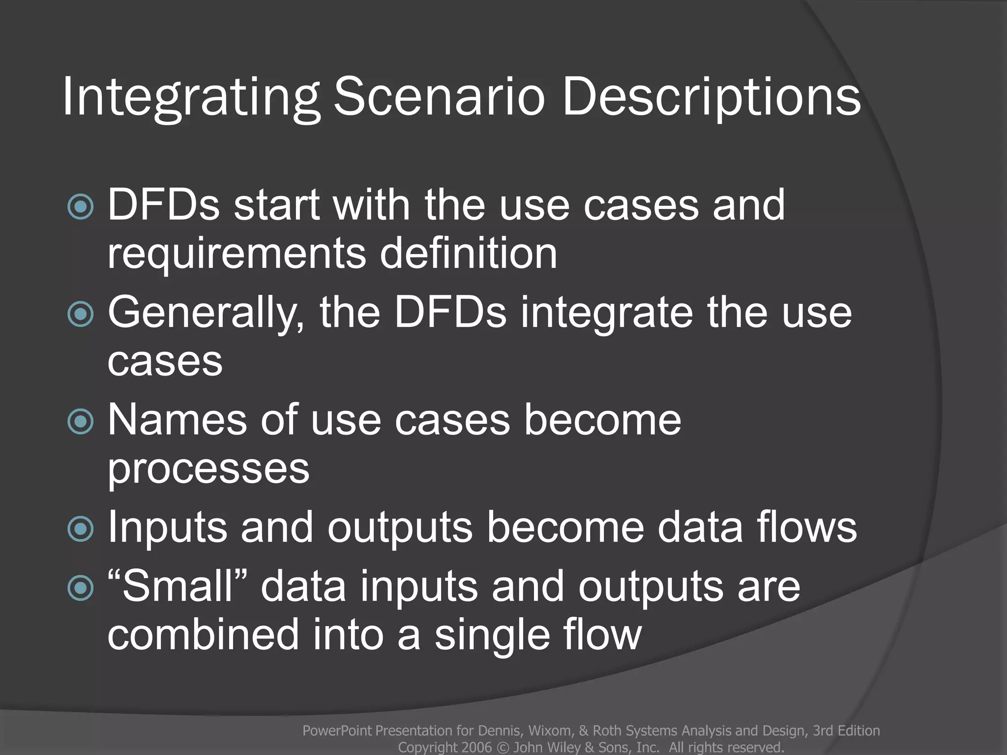 Integrating Scenario Descriptions
 DFDs start with the use cases and
requirements definition
 Generally, the DFDs integrate the use
cases
 Names of use cases become
processes
 Inputs and outputs become data flows
 “Small” data inputs and outputs are
combined into a single flow
PowerPoint Presentation for Dennis, Wixom, & Roth Systems Analysis and Design, 3rd Edition
Copyright 2006 © John Wiley & Sons, Inc. All rights reserved.
 