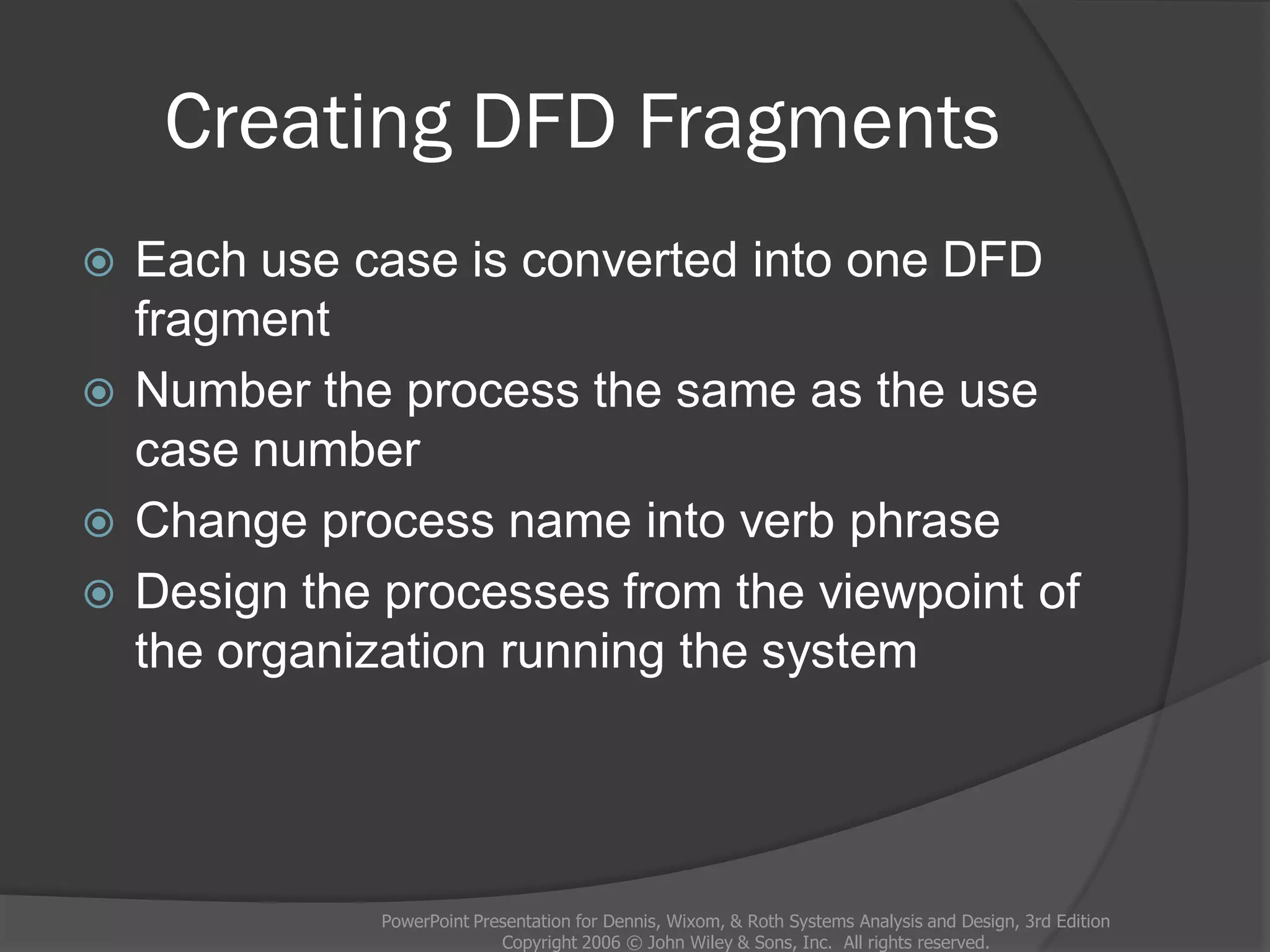 Creating DFD Fragments
 Each use case is converted into one DFD
fragment
 Number the process the same as the use
case number
 Change process name into verb phrase
 Design the processes from the viewpoint of
the organization running the system
PowerPoint Presentation for Dennis, Wixom, & Roth Systems Analysis and Design, 3rd Edition
Copyright 2006 © John Wiley & Sons, Inc. All rights reserved.
 