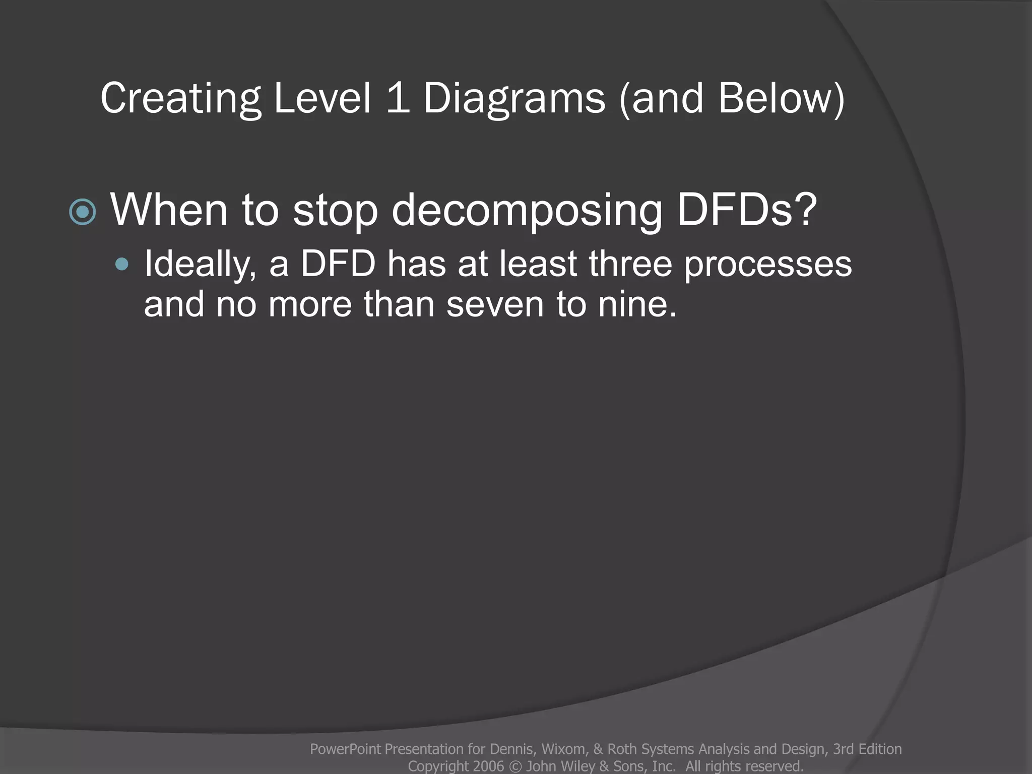 Creating Level 1 Diagrams (and Below)
 When to stop decomposing DFDs?
 Ideally, a DFD has at least three processes
and no more than seven to nine.
PowerPoint Presentation for Dennis, Wixom, & Roth Systems Analysis and Design, 3rd Edition
Copyright 2006 © John Wiley & Sons, Inc. All rights reserved.
 
