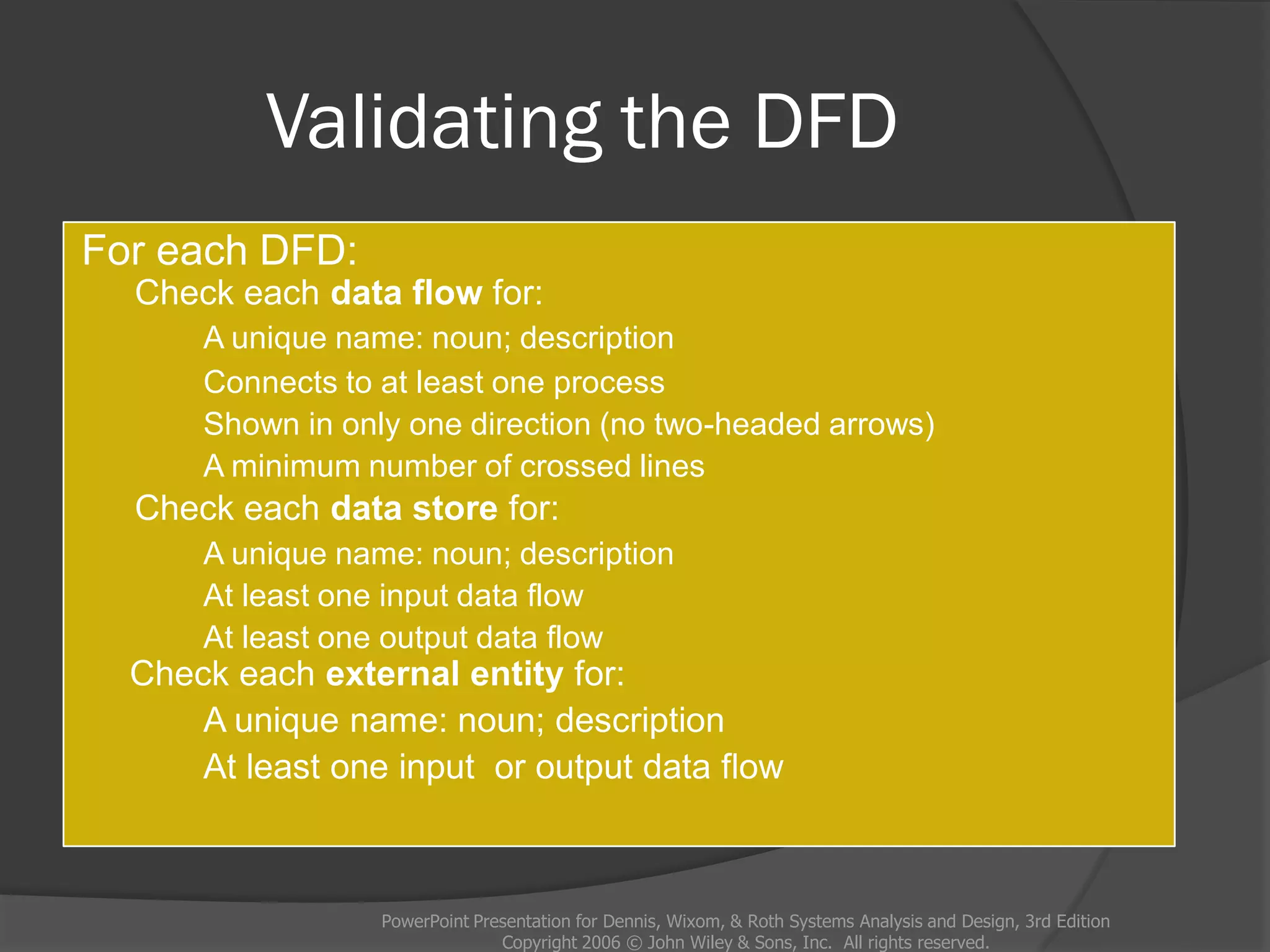 Validating the DFD
For each DFD:
Check each data flow for:
A unique name: noun; description
Connects to at least one process
Shown in only one direction (no two-headed arrows)
A minimum number of crossed lines
Check each data store for:
A unique name: noun; description
At least one input data flow
At least one output data flow
Check each external entity for:
A unique name: noun; description
At least one input or output data flow
PowerPoint Presentation for Dennis, Wixom, & Roth Systems Analysis and Design, 3rd Edition
Copyright 2006 © John Wiley & Sons, Inc. All rights reserved.
 