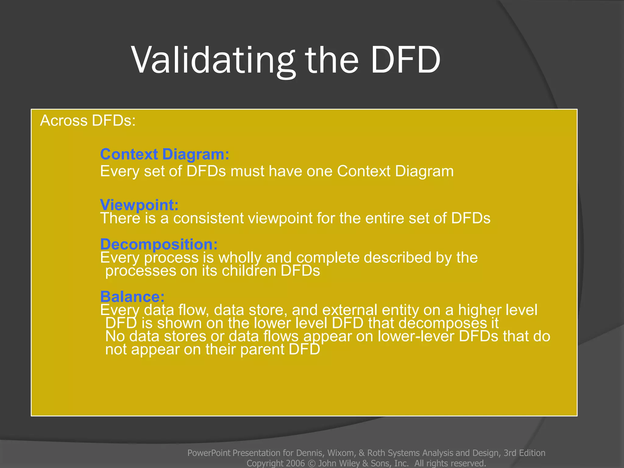 Validating the DFD
Across DFDs:
Context Diagram:
Every set of DFDs must have one Context Diagram
Viewpoint:
There is a consistent viewpoint for the entire set of DFDs
Decomposition:
Every process is wholly and complete described by the
processes on its children DFDs
Balance:
Every data flow, data store, and external entity on a higher level
DFD is shown on the lower level DFD that decomposes it
No data stores or data flows appear on lower-lever DFDs that do
not appear on their parent DFD
PowerPoint Presentation for Dennis, Wixom, & Roth Systems Analysis and Design, 3rd Edition
Copyright 2006 © John Wiley & Sons, Inc. All rights reserved.
 