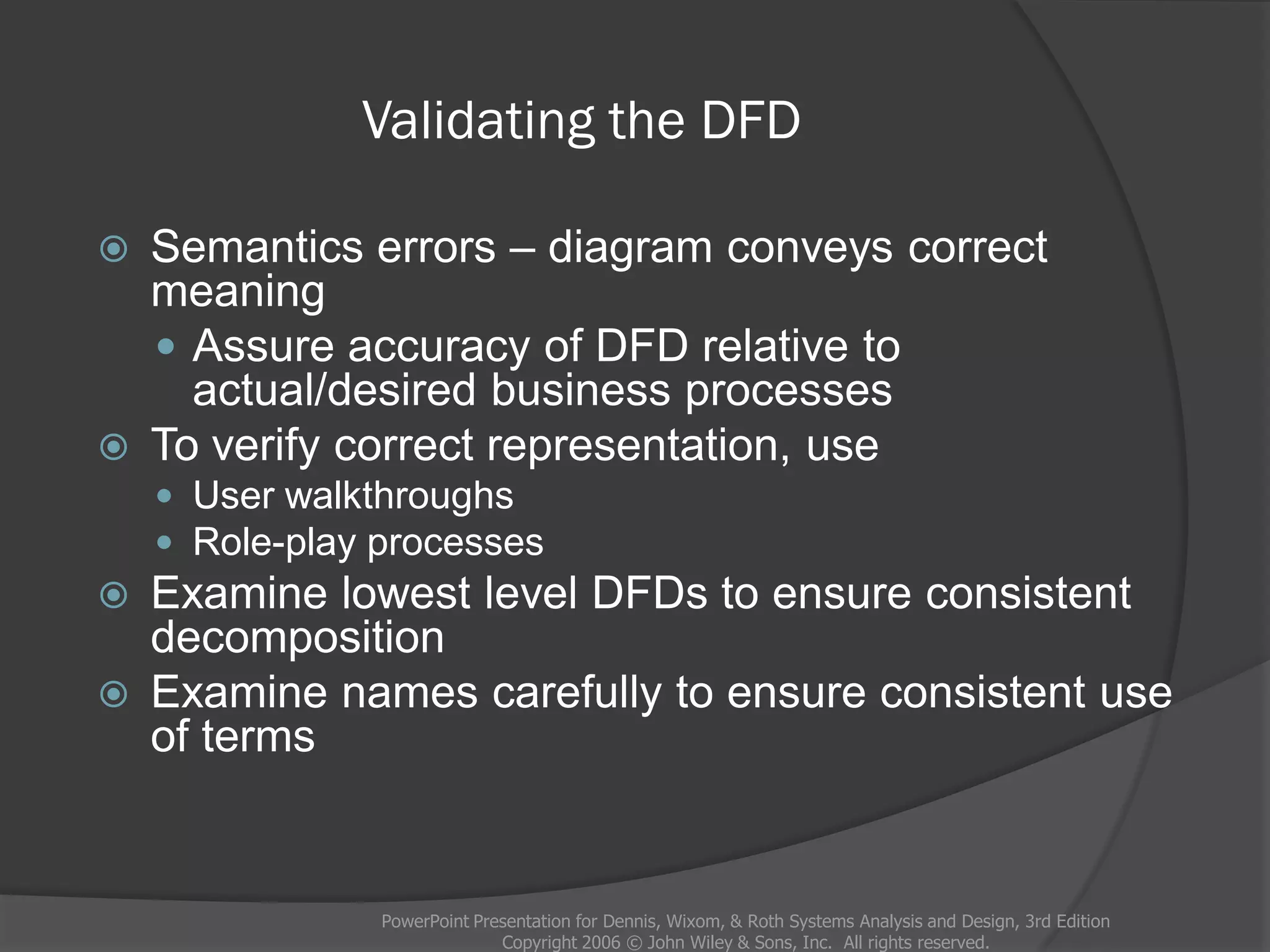 Validating the DFD
 Semantics errors – diagram conveys correct
meaning
 Assure accuracy of DFD relative to
actual/desired business processes
 To verify correct representation, use
 User walkthroughs
 Role-play processes
 Examine lowest level DFDs to ensure consistent
decomposition
 Examine names carefully to ensure consistent use
of terms
PowerPoint Presentation for Dennis, Wixom, & Roth Systems Analysis and Design, 3rd Edition
Copyright 2006 © John Wiley & Sons, Inc. All rights reserved.
 
