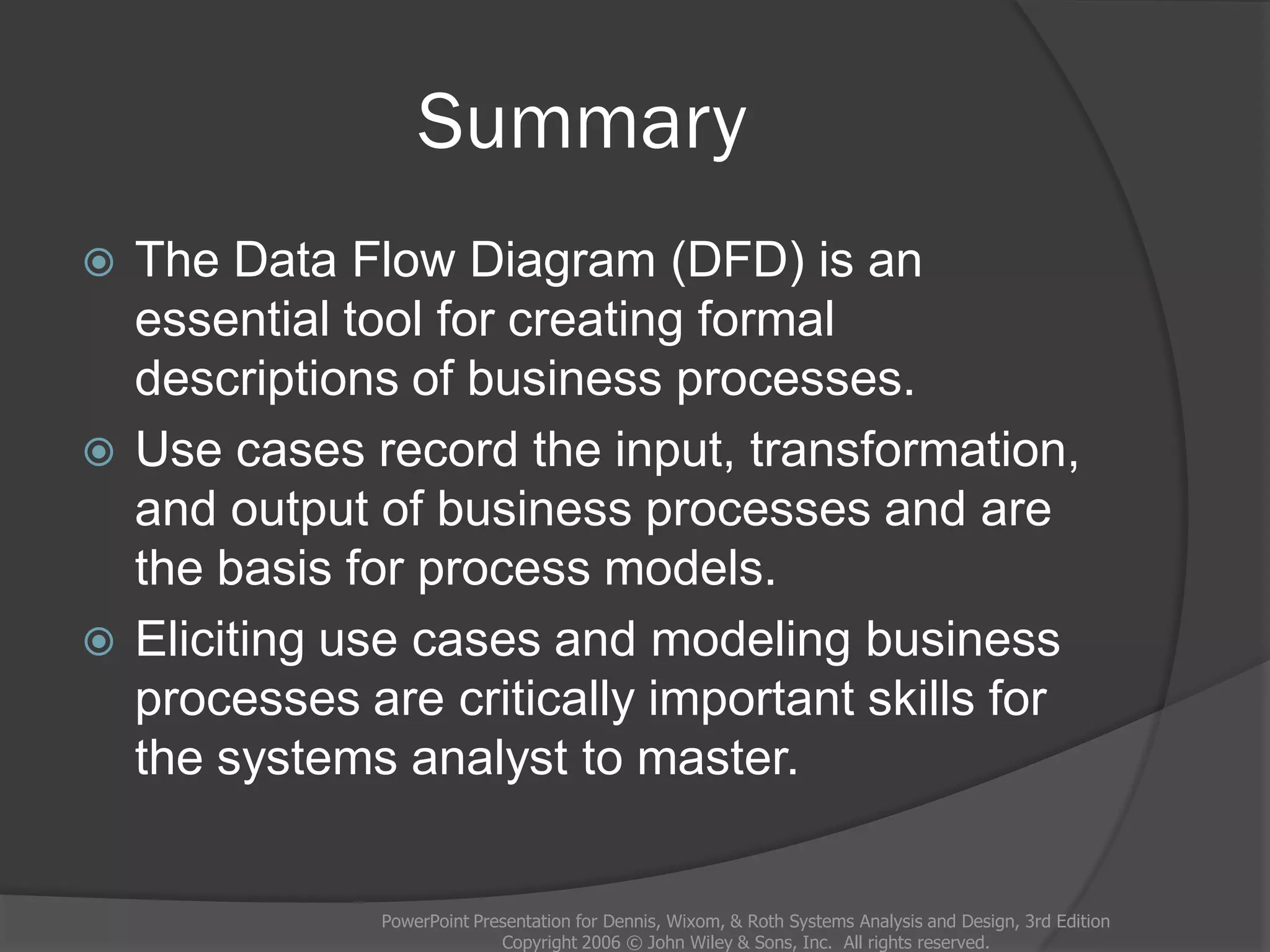 Summary
 The Data Flow Diagram (DFD) is an
essential tool for creating formal
descriptions of business processes.
 Use cases record the input, transformation,
and output of business processes and are
the basis for process models.
 Eliciting use cases and modeling business
processes are critically important skills for
the systems analyst to master.
PowerPoint Presentation for Dennis, Wixom, & Roth Systems Analysis and Design, 3rd Edition
Copyright 2006 © John Wiley & Sons, Inc. All rights reserved.
 