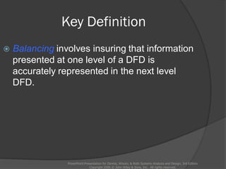Key Definition
PowerPoint Presentation for Dennis, Wixom, & Roth Systems Analysis and Design, 3rd Edition
Copyright 2006 © John Wiley & Sons, Inc. All rights reserved.
 Balancing involves insuring that information
presented at one level of a DFD is
accurately represented in the next level
DFD.
 
