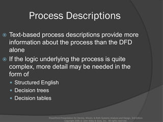 Process Descriptions
PowerPoint Presentation for Dennis, Wixom, & Roth Systems Analysis and Design, 3rd Edition
Copyright 2006 © John Wiley & Sons, Inc. All rights reserved.
 Text-based process descriptions provide more
information about the process than the DFD
alone
 If the logic underlying the process is quite
complex, more detail may be needed in the
form of
 Structured English
 Decision trees
 Decision tables
 