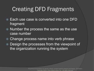 Creating DFD Fragments
 Each use case is converted into one DFD
fragment
 Number the process the same as the use
case number
 Change process name into verb phrase
 Design the processes from the viewpoint of
the organization running the system
PowerPoint Presentation for Dennis, Wixom, & Roth Systems Analysis and Design, 3rd Edition
Copyright 2006 © John Wiley & Sons, Inc. All rights reserved.
 