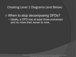 Creating Level 1 Diagrams (and Below)
 When to stop decomposing DFDs?
 Ideally, a DFD has at least three processes
and no more than seven to nine.
PowerPoint Presentation for Dennis, Wixom, & Roth Systems Analysis and Design, 3rd Edition
Copyright 2006 © John Wiley & Sons, Inc. All rights reserved.
 