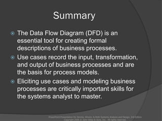 Summary
 The Data Flow Diagram (DFD) is an
essential tool for creating formal
descriptions of business processes.
 Use cases record the input, transformation,
and output of business processes and are
the basis for process models.
 Eliciting use cases and modeling business
processes are critically important skills for
the systems analyst to master.
PowerPoint Presentation for Dennis, Wixom, & Roth Systems Analysis and Design, 3rd Edition
Copyright 2006 © John Wiley & Sons, Inc. All rights reserved.
 