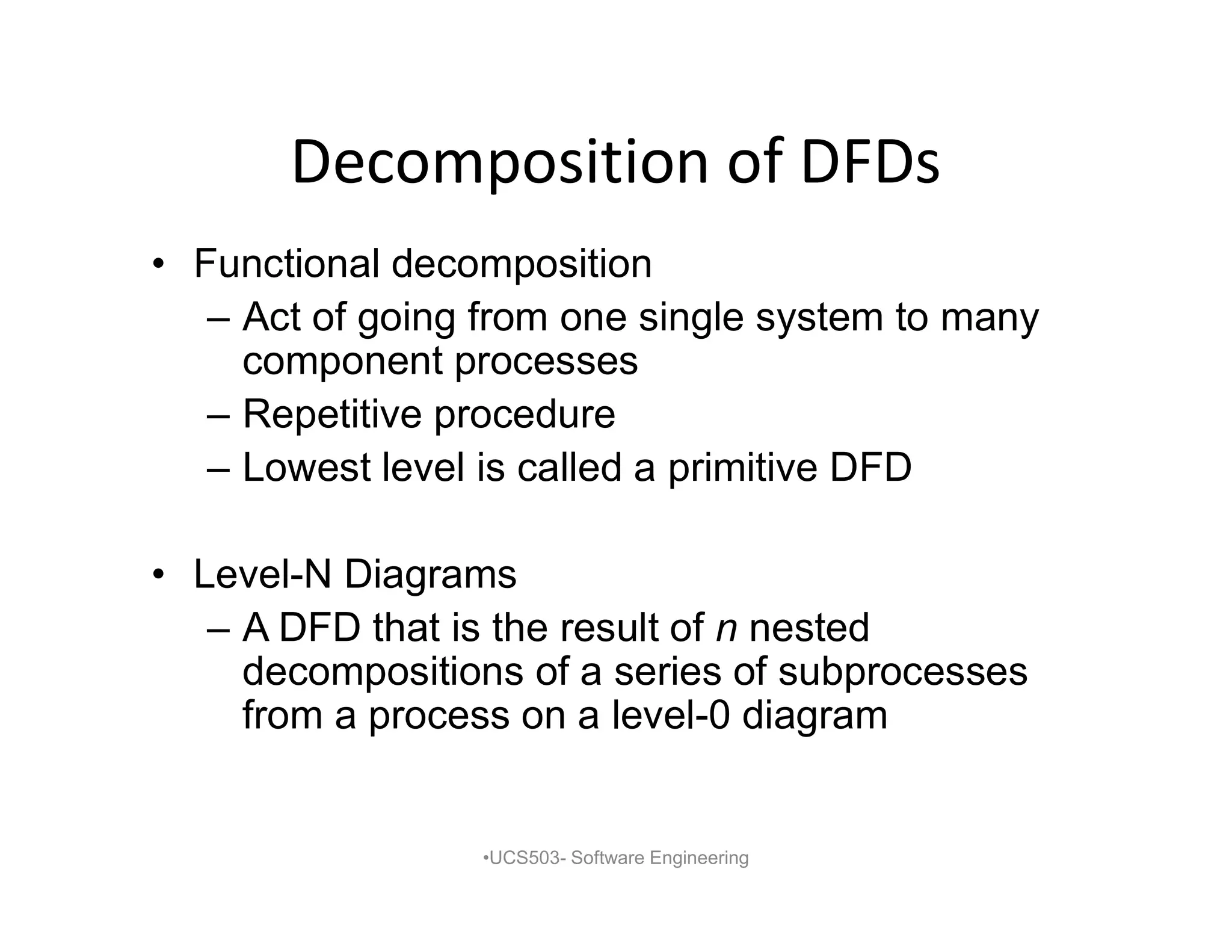 Decomposition of DFDs
• Functional decomposition
– Act of going from one single system to many
component processes
– Repetitive procedure
– Lowest level is called a primitive DFD
• Level-N Diagrams
– A DFD that is the result of n nested
decompositions of a series of subprocesses
from a process on a level-0 diagram
•UCS503- Software Engineering
 