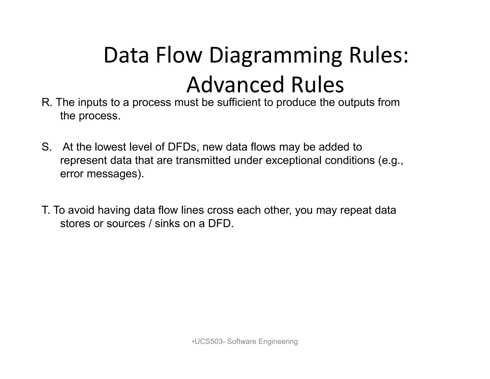 Data Flow Diagramming Rules:
Advanced Rules
•UCS503- Software Engineering
R. The inputs to a process must be sufficient to produce the outputs from
the process.
S. At the lowest level of DFDs, new data flows may be added to
represent data that are transmitted under exceptional conditions (e.g.,
error messages).
T. To avoid having data flow lines cross each other, you may repeat data
stores or sources / sinks on a DFD.
 