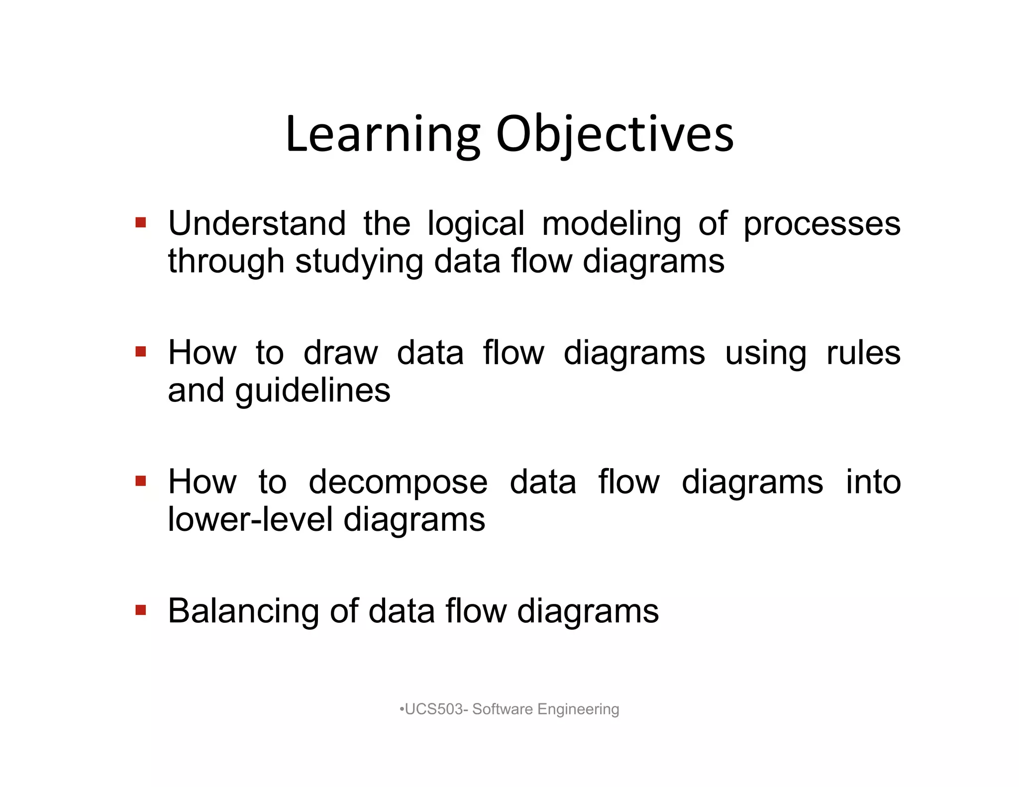 Learning Objectives
 Understand the logical modeling of processes
through studying data flow diagrams
 How to draw data flow diagrams using rules
and guidelines
 How to decompose data flow diagrams into
lower-level diagrams
 Balancing of data flow diagrams
•UCS503- Software Engineering
 